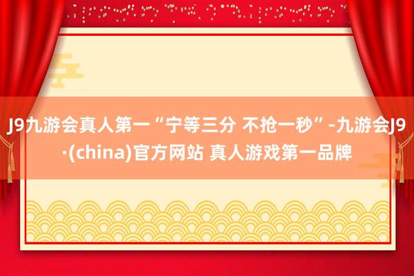 J9九游会真人第一“宁等三分 不抢一秒”-九游会J9·(china)官方网站 真人游戏第一品牌