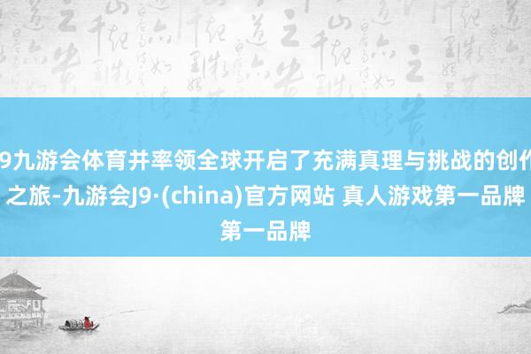 J9九游会体育并率领全球开启了充满真理与挑战的创作之旅-九游会J9·(china)官方网站 真人游戏第一品牌